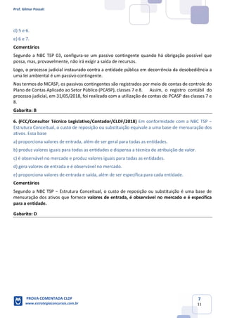 Prof. Gilmar Possati
PROVA COMENTADA CLDF
www.estrategiaconcursos.com.br
7
11
d) 5 e 6.
e) 6 e 7.
Comentários
Segundo a NBC TSP 03, configura-se um passivo contingente quando há obrigação possível que
possa, mas, provavelmente, não irá exigir a saída de recursos.
Logo, o processo judicial instaurado contra a entidade pública em decorrência da desobediência a
uma lei ambiental é um passivo contingente.
Nos termos do MCASP, os passivos contingentes são registrados por meio de contas de controle do
Plano de Contas Aplicado ao Setor Público (PCASP), classes 7 e 8. Assim, o registro contábil do
processo judicial, em 31/05/2018, foi realizado com a utilização de contas do PCASP das classes 7 e
8.
Gabarito: B
6. (FCC/Consultor Técnico Legislativo/Contador/CLDF/2018) Em conformidade com a NBC TSP −
Estrutura Conceitual, o custo de reposição ou substituição equivale a uma base de mensuração dos
ativos. Essa base
a) proporciona valores de entrada, além de ser geral para todas as entidades.
b) produz valores iguais para todas as entidades e dispensa a técnica de atribuição de valor.
c) é observável no mercado e produz valores iguais para todas as entidades.
d) gera valores de entrada e é observável no mercado.
e) proporciona valores de entrada e saída, além de ser específica para cada entidade.
Comentários
Segundo a NBC TSP − Estrutura Conceitual, o custo de reposição ou substituição é uma base de
mensuração dos ativos que fornece valores de entrada, é observável no mercado e é específica
para a entidade.
Gabarito: D
 
