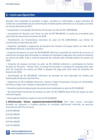 Prof. Gilmar Possati
PROVA COMENTADA CLDF
www.estrategiaconcursos.com.br
8
11
3 – LISTA DAS QUESTÕES
Atenção: Para responder às questões a seguir, considere as informações a seguir extraídas do
sistema de contabilidade de uma determinada entidade pública referentes às transações ocorridas
no mês de dezembro de 2017:
− Lançamento e arrecadação de Receitas de Serviços no valor de R$ 1.000.000,00.
− Lançamento de Receitas com Taxas no valor de R$ 900.000,00. A receita foi arrecadada pelo
valor total do lançamento em janeiro de 2018.
− Recebimento de Transferências Correntes no valor de R$ 8.000.000,00, cujo direito foi
reconhecido em dezembro de 2017.
− Empenho, liquidação e pagamento de despesa com Pessoal e Encargos Sociais no valor de R$
850.000,00 referente a dezembro de 2017.
− Empenho de despesa no valor de R$ 40.000,00 referente à aquisição de material de consumo. O
material foi entregue pelo fornecedor e a despesa foi liquidada e paga pelo valor total do empenho
em janeiro de 2018. Todo o material adquirido foi utilizado pela entidade pública em janeiro de
2018.
− Empenho de despesa corrente no valor de R$ 8.000,00 referente à contratação de Outros
Serviços de Terceiros – Pessoa Física. O serviço foi prestado e a despesa foi liquidada pelo valor
total do empenho em janeiro de 2018. A despesa foi paga pelo valor total do empenho em
fevereiro de 2018.
− Amortização de R$ 100.000,00 referentes ao principal de uma Operação de Crédito por
Antecipação de Receita Orçamentária.
− Pagamento de R$ 15.000,00 referentes a Restos a Pagar Processados inscritos em 31/12/2016.
Os Restos a Pagar eram relativos à aquisição de um veículo.
− Reconhecimento da depreciação mensal do ativo imobilizado no valor de R$ 20.000,00.
− Reconhecimento de perdas de estoque no valor de R$ 9.000,00 decorrentes do ajuste ao valor
realizável líquido.
− Devolução de depósito caução no valor de R$ 10.000,00.
(FCC/Consultor Técnico Legislativo/Contador/CLDF/2018)1. Com base nessas transações
tomadas em conjunto, o impacto positivo no resultado patrimonial referente ao exercício
financeiro de 2017 foi, em reais,
a) 8.973.000,00
b) 8.921.000,00
c) 9.021.000,00
d) 9.011.000,00
e) 8.121.000,00
 