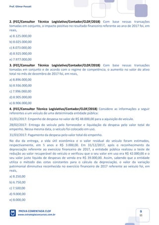 Prof. Gilmar Possati
PROVA COMENTADA CLDF
www.estrategiaconcursos.com.br
9
11
2. (FCC/Consultor Técnico Legislativo/Contador/CLDF/2018) Com base nessas transações
tomadas em conjunto, o impacto positivo no resultado financeiro referente ao ano de 2017 foi, em
reais,
a) 8.125.000,00
b) 8.025.000,00
c) 8.073.000,00
d) 8.925.000,00
e) 7.977.000,00
(FCC/Consultor Técnico Legislativo/Contador/CLDF/2018)3. Com base nessas transações
tomadas em conjunto e de acordo com o regime de competência, o aumento no valor do ativo
total no mês de dezembro de 2017 foi, em reais,
a) 8.896.000,00
b) 8.936.000,00
c) 7.996.000,00
d) 8.905.000,00
e) 8.906.000,00
4. (FCC/Consultor Técnico Legislativo/Contador/CLDF/2018) Considere as informações a seguir
referentes a um veículo de uma determinada entidade pública:
31/01/2017: Empenho de despesa no valor de R$ 48.000,00 para a aquisição do veículo.
28/02/2017: Entrega do veículo pelo fornecedor e liquidação da despesa pelo valor total do
empenho. Nessa mesma data, o veículo foi colocado em uso.
31/03/2017: Pagamento da despesa pelo valor total do empenho.
No dia da entrega, a vida útil econômica e o valor residual do veículo foram estimados,
respectivamente, em 5 anos e R$ 3.000,00. Em 31/12/2017, após o reconhecimento da
depreciação referente ao exercício financeiro de 2017, a entidade pública realizou o teste de
redução ao valor recuperável do veículo e verificou que o seu valor em uso era R$ 42.000,00 e o
seu valor justo líquido de despesas de venda era R$ 39.000,00. Assim, sabendo que a entidade
utiliza o método das cotas constantes para o cálculo da depreciação, o valor da variação
patrimonial diminutiva reconhecida no exercício financeiro de 2017 referente ao veículo foi, em
reais,
a) 8.250,00
b) 6.750,00
c) 7.500,00
d) 9.000,00
e) 8.000,00
 