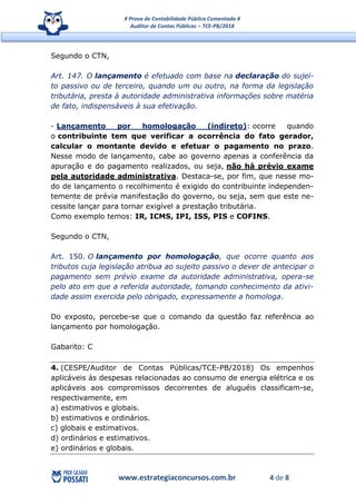 # Prova de Contabilidade Pública Comentada #
Auditor de Contas Públicas – TCE-PB/2018
www.estrategiaconcursos.com.br 4 de 8
Segundo o CTN,
Art. 147. O lançamento é efetuado com base na declaração do sujei-
to passivo ou de terceiro, quando um ou outro, na forma da legislação
tributária, presta à autoridade administrativa informações sobre matéria
de fato, indispensáveis à sua efetivação.
- Lançamento por homologação (indireto): ocorre quando
o contribuinte tem que verificar a ocorrência do fato gerador,
calcular o montante devido e efetuar o pagamento no prazo.
Nesse modo de lançamento, cabe ao governo apenas a conferência da
apuração e do pagamento realizados, ou seja, não há prévio exame
pela autoridade administrativa. Destaca-se, por fim, que nesse mo-
do de lançamento o recolhimento é exigido do contribuinte independen-
temente de prévia manifestação do governo, ou seja, sem que este ne-
cessite lançar para tornar exigível a prestação tributária.
Como exemplo temos: IR, ICMS, IPI, ISS, PIS e COFINS.
Segundo o CTN,
Art. 150. O lançamento por homologação, que ocorre quanto aos
tributos cuja legislação atribua ao sujeito passivo o dever de antecipar o
pagamento sem prévio exame da autoridade administrativa, opera-se
pelo ato em que a referida autoridade, tomando conhecimento da ativi-
dade assim exercida pelo obrigado, expressamente a homologa.
Do exposto, percebe-se que o comando da questão faz referência ao
lançamento por homologação.
Gabarito: C
4. (CESPE/Auditor de Contas Públicas/TCE-PB/2018) Os empenhos
aplicáveis às despesas relacionadas ao consumo de energia elétrica e os
aplicáveis aos compromissos decorrentes de aluguéis classificam-se,
respectivamente, em
a) estimativos e globais.
b) estimativos e ordinários.
c) globais e estimativos.
d) ordinários e estimativos.
e) ordinários e globais.
 