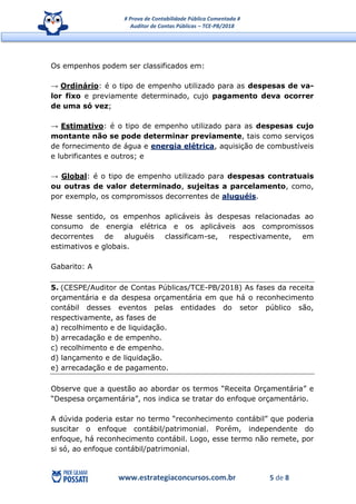 # Prova de Contabilidade Pública Comentada #
Auditor de Contas Públicas – TCE-PB/2018
www.estrategiaconcursos.com.br 5 de 8
Os empenhos podem ser classificados em:
→ Ordinário: é o tipo de empenho utilizado para as despesas de va-
lor fixo e previamente determinado, cujo pagamento deva ocorrer
de uma só vez;
→ Estimativo: é o tipo de empenho utilizado para as despesas cujo
montante não se pode determinar previamente, tais como serviços
de fornecimento de água e energia elétrica, aquisição de combustíveis
e lubrificantes e outros; e
→ Global: é o tipo de empenho utilizado para despesas contratuais
ou outras de valor determinado, sujeitas a parcelamento, como,
por exemplo, os compromissos decorrentes de aluguéis.
Nesse sentido, os empenhos aplicáveis às despesas relacionadas ao
consumo de energia elétrica e os aplicáveis aos compromissos
decorrentes de aluguéis classificam-se, respectivamente, em
estimativos e globais.
Gabarito: A
5. (CESPE/Auditor de Contas Públicas/TCE-PB/2018) As fases da receita
orçamentária e da despesa orçamentária em que há o reconhecimento
contábil desses eventos pelas entidades do setor público são,
respectivamente, as fases de
a) recolhimento e de liquidação.
b) arrecadação e de empenho.
c) recolhimento e de empenho.
d) lançamento e de liquidação.
e) arrecadação e de pagamento.
Observe que a questão ao abordar os termos “Receita Orçamentária” e
“Despesa orçamentária”, nos indica se tratar do enfoque orçamentário.
A dúvida poderia estar no termo “reconhecimento contábil” que poderia
suscitar o enfoque contábil/patrimonial. Porém, independente do
enfoque, há reconhecimento contábil. Logo, esse termo não remete, por
si só, ao enfoque contábil/patrimonial.
 