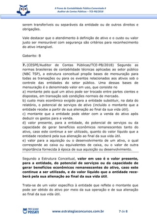 # Prova de Contabilidade Pública Comentada #
Auditor de Contas Públicas – TCE-PB/2018
www.estrategiaconcursos.com.br 7 de 8
serem transferíveis ou separáveis da entidade ou de outros direitos e
obrigações.
Vale destacar que o atendimento à definição de ativo e o custo ou valor
justo ser mensurável com segurança são critérios para reconhecimento
do ativo intangível.
Gabarito: B
7. (CESPE/Auditor de Contas Públicas/TCE-PB/2018) Segundo as
normas brasileiras de contabilidade técnicas aplicadas ao setor público
(NBC TSP), a estrutura conceitual propõe bases de mensuração para
todas as transações ou para os eventos relacionados aos ativos sob o
controle das entidades do setor público. Uma dessas bases de
mensuração é o denominado valor em uso, que consiste no
a) montante pelo qual um ativo pode ser trocado entre partes cientes e
dispostas, em transação sob condições normais de mercado.
b) custo mais econômico exigido para a entidade substituir, na data do
relatório, o potencial de serviços de ativo (incluído o montante que a
entidade recebe a partir de sua alienação ao final da sua vida útil).
c) montante que a entidade pode obter com a venda do ativo após
deduzir os gastos para a venda.
d) valor presente, para a entidade, do potencial de serviços ou da
capacidade de gerar benefícios econômicos remanescentes tanto do
ativo, caso este continue a ser utilizado, quanto do valor líquido que a
entidade receberá pela sua alienação ao final da sua vida útil.
e) valor para a aquisição ou o desenvolvimento de um ativo, o qual
corresponde ao caixa ou equivalentes de caixa, ou o valor de outra
importância fornecida à época de sua aquisição ou desenvolvimento.
Segundo a Estrutura Conceitual, valor em uso é o valor presente,
para a entidade, do potencial de serviços ou da capacidade de
gerar benefícios econômicos remanescentes do ativo, caso este
continue a ser utilizado, e do valor líquido que a entidade rece-
berá pela sua alienação ao final da sua vida útil.
Trata-se de um valor específico à entidade que reflete o montante que
pode ser obtido do ativo por meio da sua operação e de sua alienação
ao final da sua vida útil.
 