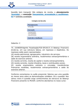 # Contabilidade Pública p/ TCE-SP – 2017 #
Prova Comentada
www.estrategiaconcursos.com.br 10 de 11
Questão bem tranquila! São estágios da receita, o planejamento
(previsão), a execução (lançamento, arrecadação e recolhimen-
to) e controle e avaliação.
Gabarito: C
75. (VUNESP/Agente Fiscalização/TCE-SP/2017) O Balanço Financeiro
divide-se, em sua estrutura básica, em ingressos e dispêndios. Os
ingressos estão assim representados:
(A) receita patrimonial, agropecuária, industrial e de serviços.
(B) receita orçamentária ordinária, recebimentos extraorçamentários e
saldo do exercício anterior.
(C) receita corrente, receita de capital e receita extraorçamentária.
(D) receita corrente, receita tributária, taxas e contribuições sociais.
(E) receita orçamentária ordinária e vinculada, transferências
financeiras recebidas, recebimentos extraorçamentários e saldo do
exercício anterior.
Conforme comentamos no aulão presencial, falamos que uma questão
ao menos seria sobre as demonstrações contábeis. Eis a questão! Nos
salvou rsrsrs A questão exige conhecimentos da estrutura do Balanço
Financeiro presente no MCASP, conforme abordamos no nosso curso:
 