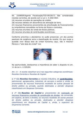 # Contabilidade Pública p/ TCE-SP – 2017 #
Prova Comentada
www.estrategiaconcursos.com.br 2 de 11
66. (VUNESP/Agente Fiscalização/TCE-SP/2017) São consideradas
receitas correntes, de acordo com a Lei n. 4.320/1964:
(A) recursos oriundos de operações de crédito.
(B) recursos obtidos em decorrência de alienação de bens.
(C) recursos financeiros provenientes da amortização de financiamentos
ou empréstimos concedidos na forma de títulos e contratos.
(D) recursos oriundos da venda de títulos públicos.
(E) recursos oriundos de contribuições econômicas.
Conforme previmos e abordamos no aulão presencial, um dos pontos
passíveis de exigência seria a classificação da receita. Eis que surge a
questão rsrs! Nossa bola de cristal funcionou aqui, não é mesmo?
Merece o “selo bola de cristal” rsrs
Na oportunidade, destacamos a importância de saber o disposto no art.
11 da Lei n. 4.320/64:
Art. 11 - A receita classificar-se-á nas seguintes categorias econômicas:
Receitas Correntes e Receitas de Capital.
§ 1º São Receitas Correntes as receitas tributária, de contribuições,
patrimonial, agropecuária, industrial, de serviços e outras e, ainda, as
provenientes de recursos financeiros recebidos de outras pessoas de
direito público ou privado, quando destinadas a atender despesas
classificáveis em Despesas Correntes.
§ 2º São Receitas de Capital as provenientes da realização de
recursos financeiros oriundos de constituição de dívidas; da conversão,
em espécie, de bens e direitos; os recursos recebidos de outras pessoas
de direito público ou privado, destinados a atender despesas
classificáveis em Despesas de Capital e, ainda, o superávit do
Orçamento Corrente.
 