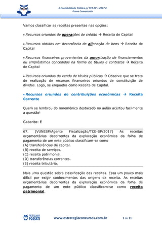 # Contabilidade Pública p/ TCE-SP – 2017 #
Prova Comentada
www.estrategiaconcursos.com.br 3 de 11
Vamos classificar as receitas presentes nas opções:
 Recursos oriundos de operações de crédito  Receita de Capital
 Recursos obtidos em decorrência de alienação de bens  Receita de
Capital
 Recursos financeiros provenientes da amortização de financiamentos
ou empréstimos concedidos na forma de títulos e contratos  Receita
de Capital
 Recursos oriundos da venda de títulos públicos  Observe que se trata
de realização de recursos financeiros oriundos de constituição de
dívidas. Logo, se enquadra como Receita de Capital.
 Recursos oriundos de contribuições econômicas  Receita
Corrente
Quem se lembrou do mnemônico destacado no aulão acertou facilmente
a questão!
Gabarito: E
67. (VUNESP/Agente Fiscalização/TCE-SP/2017) As receitas
orçamentárias decorrentes da exploração econômica da folha de
pagamento de um ente público classificam-se como
(A) transferências de capital.
(B) receita de serviços.
(C) receita patrimonial.
(D) transferências correntes.
(E) receita tributária.
Mais uma questão sobre classificação das receitas. Essa um pouco mais
difícil por exigir conhecimentos das origens da receita. As receitas
orçamentárias decorrentes da exploração econômica da folha de
pagamento de um ente público classificam-se como receita
patrimonial.
 