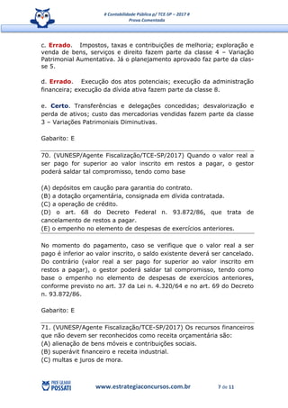 # Contabilidade Pública p/ TCE-SP – 2017 #
Prova Comentada
www.estrategiaconcursos.com.br 7 de 11
c. Errado. Impostos, taxas e contribuições de melhoria; exploração e
venda de bens, serviços e direito fazem parte da classe 4 – Variação
Patrimonial Aumentativa. Já o planejamento aprovado faz parte da clas-
se 5.
d. Errado. Execução dos atos potenciais; execução da administração
financeira; execução da dívida ativa fazem parte da classe 8.
e. Certo. Transferências e delegações concedidas; desvalorização e
perda de ativos; custo das mercadorias vendidas fazem parte da classe
3 – Variações Patrimoniais Diminutivas.
Gabarito: E
70. (VUNESP/Agente Fiscalização/TCE-SP/2017) Quando o valor real a
ser pago for superior ao valor inscrito em restos a pagar, o gestor
poderá saldar tal compromisso, tendo como base
(A) depósitos em caução para garantia do contrato.
(B) a dotação orçamentária, consignada em dívida contratada.
(C) a operação de crédito.
(D) o art. 68 do Decreto Federal n. 93.872/86, que trata de
cancelamento de restos a pagar.
(E) o empenho no elemento de despesas de exercícios anteriores.
No momento do pagamento, caso se verifique que o valor real a ser
pago é inferior ao valor inscrito, o saldo existente deverá ser cancelado.
Do contrário (valor real a ser pago for superior ao valor inscrito em
restos a pagar), o gestor poderá saldar tal compromisso, tendo como
base o empenho no elemento de despesas de exercícios anteriores,
conforme previsto no art. 37 da Lei n. 4.320/64 e no art. 69 do Decreto
n. 93.872/86.
Gabarito: E
71. (VUNESP/Agente Fiscalização/TCE-SP/2017) Os recursos financeiros
que não devem ser reconhecidos como receita orçamentária são:
(A) alienação de bens móveis e contribuições sociais.
(B) superávit financeiro e receita industrial.
(C) multas e juros de mora.
 