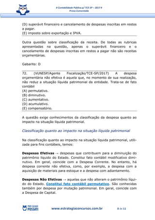 # Contabilidade Pública p/ TCE-SP – 2017 #
Prova Comentada
www.estrategiaconcursos.com.br 8 de 11
(D) superávit financeiro e cancelamento de despesas inscritas em restos
a pagar.
(E) imposto sobre exportação e IPVA.
Outra questão sobre classificação da receita. De todas as rubricas
apresentadas na questão, apenas o superávit financeiro e o
cancelamento de despesas inscritas em restos a pagar não são receitas
orçamentárias.
Gabarito: D
72. (VUNESP/Agente Fiscalização/TCE-SP/2017) A despesa
orçamentária não efetiva é aquela que, no momento de sua realização,
não reduz a situação líquida patrimonial da entidade. Trata-se de fato
contábil
(A) permutativo.
(B) diminutivo.
(C) aumentativo.
(D) acumulativo.
(E) compensatório.
A questão exige conhecimentos da classificação da despesa quanto ao
impacto na situação líquida patrimonial.
Classificação quanto ao impacto na situação líquida patrimonial
Na classificação quanto ao impacto na situação líquida patrimonial, utili-
zada para fins contábeis, temos:
Despesas Efetivas → despesas que contribuem para a diminuição do
patrimônio líquido do Estado. Constitui fato contábil modificativo dimi-
nutivo. Em geral, coincide com a Despesa Corrente. No entanto, há
despesa corrente não efetiva, como, por exemplo, a despesa com a
aquisição de materiais para estoque e a despesa com adiantamento.
Despesas Não Efetivas → aquelas que não alteram o patrimônio líqui-
do do Estado. Constitui fato contábil permutativo. São conhecidas
também por despesa por mutação patrimonial. Em geral, coincide com
a Despesa de Capital.
 