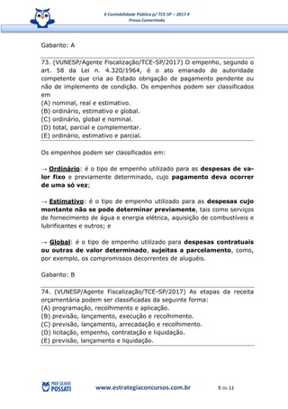 # Contabilidade Pública p/ TCE-SP – 2017 #
Prova Comentada
www.estrategiaconcursos.com.br 9 de 11
Gabarito: A
73. (VUNESP/Agente Fiscalização/TCE-SP/2017) O empenho, segundo o
art. 58 da Lei n. 4.320/1964, é o ato emanado de autoridade
competente que cria ao Estado obrigação de pagamento pendente ou
não de implemento de condição. Os empenhos podem ser classificados
em
(A) nominal, real e estimativo.
(B) ordinário, estimativo e global.
(C) ordinário, global e nominal.
(D) total, parcial e complementar.
(E) ordinário, estimativo e parcial.
Os empenhos podem ser classificados em:
→ Ordinário: é o tipo de empenho utilizado para as despesas de va-
lor fixo e previamente determinado, cujo pagamento deva ocorrer
de uma só vez;
→ Estimativo: é o tipo de empenho utilizado para as despesas cujo
montante não se pode determinar previamente, tais como serviços
de fornecimento de água e energia elétrica, aquisição de combustíveis e
lubrificantes e outros; e
→ Global: é o tipo de empenho utilizado para despesas contratuais
ou outras de valor determinado, sujeitas a parcelamento, como,
por exemplo, os compromissos decorrentes de aluguéis.
Gabarito: B
74. (VUNESP/Agente Fiscalização/TCE-SP/2017) As etapas da receita
orçamentária podem ser classificadas da seguinte forma:
(A) programação, recolhimento e aplicação.
(B) previsão, lançamento, execução e recolhimento.
(C) previsão, lançamento, arrecadação e recolhimento.
(D) licitação, empenho, contratação e liquidação.
(E) previsão, lançamento e liquidação.
 