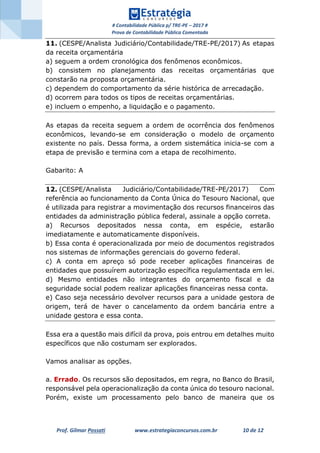 # Contabilidade Pública p/ TRE-PE – 2017 #
Prova de Contabilidade Pública Comentada
Prof. Gilmar Possati www.estrategiaconcursos.com.br 10 de 12
11. (CESPE/Analista Judiciário/Contabilidade/TRE-PE/2017) As etapas
da receita orçamentária
a) seguem a ordem cronológica dos fenômenos econômicos.
b) consistem no planejamento das receitas orçamentárias que
constarão na proposta orçamentária.
c) dependem do comportamento da série histórica de arrecadação.
d) ocorrem para todos os tipos de receitas orçamentárias.
e) incluem o empenho, a liquidação e o pagamento.
As etapas da receita seguem a ordem de ocorrência dos fenômenos
econômicos, levando-se em consideração o modelo de orçamento
existente no país. Dessa forma, a ordem sistemática inicia-se com a
etapa de previsão e termina com a etapa de recolhimento.
Gabarito: A
12. (CESPE/Analista Judiciário/Contabilidade/TRE-PE/2017) Com
referência ao funcionamento da Conta Única do Tesouro Nacional, que
é utilizada para registrar a movimentação dos recursos financeiros das
entidades da administração pública federal, assinale a opção correta.
a) Recursos depositados nessa conta, em espécie, estarão
imediatamente e automaticamente disponíveis.
b) Essa conta é operacionalizada por meio de documentos registrados
nos sistemas de informações gerenciais do governo federal.
c) A conta em apreço só pode receber aplicações financeiras de
entidades que possuírem autorização específica regulamentada em lei.
d) Mesmo entidades não integrantes do orçamento fiscal e da
seguridade social podem realizar aplicações financeiras nessa conta.
e) Caso seja necessário devolver recursos para a unidade gestora de
origem, terá de haver o cancelamento da ordem bancária entre a
unidade gestora e essa conta.
Essa era a questão mais difícil da prova, pois entrou em detalhes muito
específicos que não costumam ser explorados.
Vamos analisar as opções.
a. Errado. Os recursos são depositados, em regra, no Banco do Brasil,
responsável pela operacionalização da conta única do tesouro nacional.
Porém, existe um processamento pelo banco de maneira que os
 