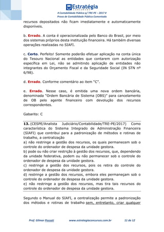 # Contabilidade Pública p/ TRE-PE – 2017 #
Prova de Contabilidade Pública Comentada
Prof. Gilmar Possati www.estrategiaconcursos.com.br 11 de 12
recursos depositados não ficam imediatamente e automaticamente
disponíveis.
b. Errado. A conta é operacionalizada pelo Banco do Brasil, por meio
dos sistemas próprios desta instituição financeira. Há também diversas
operações realizadas no SIAFI.
c. Certo. Perfeito! Somente poderão efetuar aplicação na conta única
do Tesouro Nacional as entidades que contarem com autorização
específica em Lei, não se admitindo aplicação de entidades não
integrantes do Orçamento Fiscal e da Seguridade Social (IN STN nº
6/98).
d. Errado. Conforme comentário ao item “C”.
e. Errado. Nesse caso, é emitida uma nova ordem bancária,
denominada “Ordem Bancária de Sistema (OBS)” para cancelamento
de OB pelo agente financeiro com devolução dos recursos
correspondentes.
Gabarito: C
13. (CESPE/Analista Judiciário/Contabilidade/TRE-PE/2017) Como
característica do Sistema Integrado de Administração Financeira
(SIAFI) que contribui para a padronização de métodos e rotinas de
trabalho, a centralização
a) não restringe a gestão dos recursos, os quais permanecem sob o
controle do ordenador de despesa da unidade gestora.
b) pode ou não criar restrição à gestão dos recursos, que, dependendo
da unidade federativa, podem ou não permanecer sob o controle do
ordenador de despesa da unidade gestora.
c) restringe a gestão dos recursos, pois os retira do controle do
ordenador de despesa da unidade gestora.
d) restringe a gestão dos recursos, embora eles permaneçam sob o
controle do ordenador de despesa da unidade gestora.
e) não restringe a gestão dos recursos, mas tira tais recursos do
controle do ordenador de despesa da unidade gestora.
Segundo o Manual do SIAFI, a centralização permite a padronização
dos métodos e rotinas de trabalho sem, entretanto, criar qualquer
 