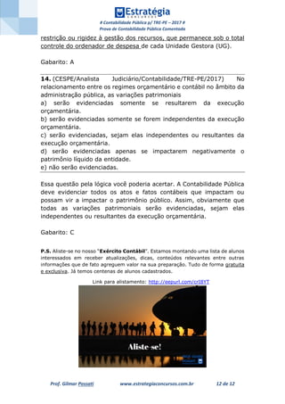 # Contabilidade Pública p/ TRE-PE – 2017 #
Prova de Contabilidade Pública Comentada
Prof. Gilmar Possati www.estrategiaconcursos.com.br 12 de 12
restrição ou rigidez à gestão dos recursos, que permanece sob o total
controle do ordenador de despesa de cada Unidade Gestora (UG).
Gabarito: A
14. (CESPE/Analista Judiciário/Contabilidade/TRE-PE/2017) No
relacionamento entre os regimes orçamentário e contábil no âmbito da
administração pública, as variações patrimoniais
a) serão evidenciadas somente se resultarem da execução
orçamentária.
b) serão evidenciadas somente se forem independentes da execução
orçamentária.
c) serão evidenciadas, sejam elas independentes ou resultantes da
execução orçamentária.
d) serão evidenciadas apenas se impactarem negativamente o
patrimônio líquido da entidade.
e) não serão evidenciadas.
Essa questão pela lógica você poderia acertar. A Contabilidade Pública
deve evidenciar todos os atos e fatos contábeis que impactam ou
possam vir a impactar o patrimônio público. Assim, obviamente que
todas as variações patrimoniais serão evidenciadas, sejam elas
independentes ou resultantes da execução orçamentária.
Gabarito: C
P.S. Aliste-se no nosso “Exército Contábil”. Estamos montando uma lista de alunos
interessados em receber atualizações, dicas, conteúdos relevantes entre outras
informações que de fato agreguem valor na sua preparação. Tudo de forma gratuita
e exclusiva. Já temos centenas de alunos cadastrados.
Link para alistamento: http://eepurl.com/crI8YT
 
