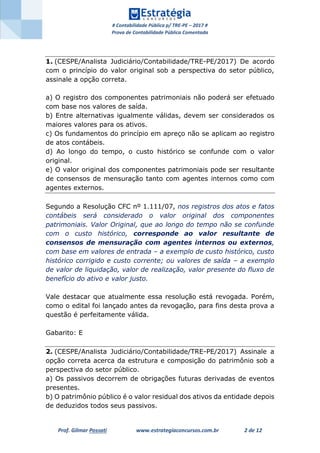 # Contabilidade Pública p/ TRE-PE – 2017 #
Prova de Contabilidade Pública Comentada
Prof. Gilmar Possati www.estrategiaconcursos.com.br 2 de 12
1. (CESPE/Analista Judiciário/Contabilidade/TRE-PE/2017) De acordo
com o princípio do valor original sob a perspectiva do setor público,
assinale a opção correta.
a) O registro dos componentes patrimoniais não poderá ser efetuado
com base nos valores de saída.
b) Entre alternativas igualmente válidas, devem ser considerados os
maiores valores para os ativos.
c) Os fundamentos do princípio em apreço não se aplicam ao registro
de atos contábeis.
d) Ao longo do tempo, o custo histórico se confunde com o valor
original.
e) O valor original dos componentes patrimoniais pode ser resultante
de consensos de mensuração tanto com agentes internos como com
agentes externos.
Segundo a Resolução CFC nº 1.111/07, nos registros dos atos e fatos
contábeis será considerado o valor original dos componentes
patrimoniais. Valor Original, que ao longo do tempo não se confunde
com o custo histórico, corresponde ao valor resultante de
consensos de mensuração com agentes internos ou externos,
com base em valores de entrada – a exemplo de custo histórico, custo
histórico corrigido e custo corrente; ou valores de saída – a exemplo
de valor de liquidação, valor de realização, valor presente do fluxo de
benefício do ativo e valor justo.
Vale destacar que atualmente essa resolução está revogada. Porém,
como o edital foi lançado antes da revogação, para fins desta prova a
questão é perfeitamente válida.
Gabarito: E
2. (CESPE/Analista Judiciário/Contabilidade/TRE-PE/2017) Assinale a
opção correta acerca da estrutura e composição do patrimônio sob a
perspectiva do setor público.
a) Os passivos decorrem de obrigações futuras derivadas de eventos
presentes.
b) O patrimônio público é o valor residual dos ativos da entidade depois
de deduzidos todos seus passivos.
 