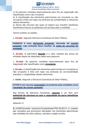 # Contabilidade Pública p/ TRE-PE – 2017 #
Prova de Contabilidade Pública Comentada
Prof. Gilmar Possati www.estrategiaconcursos.com.br 3 de 12
c) Os passivos mantidos essencialmente para fins de negociação são
classificados como não circulante.
d) A classificação dos elementos patrimoniais em circulante ou não
circulante é feita com base nos atributos de confiabilidade e relevância
desses elementos.
e) Ativos são recursos dos quais se espera que resultem benefícios
econômicos futuros ou potenciais de serviços para a entidade.
Vamos analisar as opções.
a. Errado. Segundo Estrutura Conceitual do Setor Público,
PASSIVO é uma obrigação presente, derivada de evento
passado, cuja extinção deva resultar na saída de recursos da
entidade.
b. Errado. O patrimônio líquido é o valor residual dos ativos da
entidade depois de deduzidos todos seus passivos.
c. Errado. Os passivos mantidos essencialmente para fins de
negociação são classificados como circulante.
d. Errado. A classificação dos elementos patrimoniais em circulante ou
não circulante é feita com base nos atributos de conversibilidade
(liquidez) e exigibilidade desses elementos.
e. Certo. Segundo a Estrutura Conceitual do Setor Público,
ATIVO é um recurso controlado no presente pela entidade como
resultado de evento passado.
Nos termos da Estrutura Conceitual, recurso é um item com
potencial de serviços ou com a capacidade de gerar benefícios
econômicos.
Gabarito: E
3. (CESPE/Analista Judiciário/Contabilidade/TRE-PE/2017) A respeito
das variações que promovem alterações nos elementos patrimoniais
das entidades do setor público, assinale a opção correta.
 