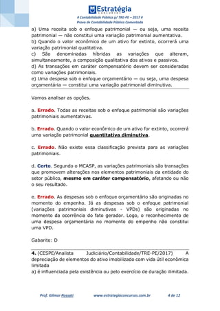 # Contabilidade Pública p/ TRE-PE – 2017 #
Prova de Contabilidade Pública Comentada
Prof. Gilmar Possati www.estrategiaconcursos.com.br 4 de 12
a) Uma receita sob o enfoque patrimonial — ou seja, uma receita
patrimonial — não constitui uma variação patrimonial aumentativa.
b) Quando o valor econômico de um ativo for extinto, ocorrerá uma
variação patrimonial qualitativa.
c) São denominadas híbridas as variações que alteram,
simultaneamente, a composição qualitativa dos ativos e passivos.
d) As transações em caráter compensatório devem ser consideradas
como variações patrimoniais.
e) Uma despesa sob o enfoque orçamentário — ou seja, uma despesa
orçamentária — constitui uma variação patrimonial diminutiva.
Vamos analisar as opções.
a. Errado. Todas as receitas sob o enfoque patrimonial são variações
patrimoniais aumentativas.
b. Errado. Quando o valor econômico de um ativo for extinto, ocorrerá
uma variação patrimonial quantitativa diminutiva.
c. Errado. Não existe essa classificação prevista para as variações
patrimoniais.
d. Certo. Segundo o MCASP, as variações patrimoniais são transações
que promovem alterações nos elementos patrimoniais da entidade do
setor público, mesmo em caráter compensatório, afetando ou não
o seu resultado.
e. Errado. As despesas sob o enfoque orçamentário são originadas no
momento do empenho. Já as despesas sob o enfoque patrimonial
(variações patrimoniais diminutivas - VPDs) são originadas no
momento da ocorrência do fato gerador. Logo, o reconhecimento de
uma despesa orçamentária no momento do empenho não constitui
uma VPD.
Gabarito: D
4. (CESPE/Analista Judiciário/Contabilidade/TRE-PE/2017) A
depreciação de elementos do ativo imobilizado com vida útil econômica
limitada
a) é influenciada pela existência ou pelo exercício de duração ilimitada.
 