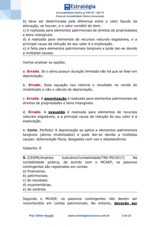 # Contabilidade Pública p/ TRE-PE – 2017 #
Prova de Contabilidade Pública Comentada
Prof. Gilmar Possati www.estrategiaconcursos.com.br 5 de 12
b) deve ser determinada pela diferença entre o valor líquido da
alienação, se houver, e o valor contábil do item.
c) é realizada para elementos patrimoniais de direitos de propriedades
e bens intangíveis.
d) é realizada para elementos de recursos naturais esgotáveis, e a
principal causa da redução do seu valor é a exploração.
e) é feita para elementos patrimoniais tangíveis e pode dar-se devido
a múltiplas causas.
Vamos analisar as opções.
a. Errado. Se o ativo possuir duração ilimitada não há que se falar em
depreciação.
b. Errado. Essa equação nos retorna o resultado na venda do
imobilizado e não o cálculo da depreciação.
c. Errado. A amortização é realizada para elementos patrimoniais de
direitos de propriedades e bens intangíveis.
d. Errado. A exaustão é realizada para elementos de recursos
naturais esgotáveis, e a principal causa da redução do seu valor é a
exploração.
e. Certo. Perfeito! A depreciação se aplica a elementos patrimoniais
tangíveis (ativos imobilizados) e pode dar-se devido a múltiplas
causas: deterioração física, desgastes com uso e obsolescência.
Gabarito: E
5. (CESPE/Analista Judiciário/Contabilidade/TRE-PE/2017) Na
contabilidade pública, de acordo com o MCASP, os passivos
contingentes são registrados em contas
a) financeiras.
b) patrimoniais.
c) de resultado.
d) orçamentárias.
e) de controle.
Segundo o MCASP, os passivos contingentes não devem ser
reconhecidos em contas patrimoniais. No entanto, deverão ser
 