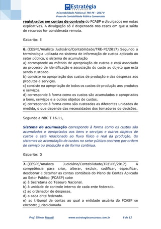 # Contabilidade Pública p/ TRE-PE – 2017 #
Prova de Contabilidade Pública Comentada
Prof. Gilmar Possati www.estrategiaconcursos.com.br 6 de 12
registrados em contas de controle do PCASP e divulgados em notas
explicativas. A divulgação só é dispensada nos casos em que a saída
de recursos for considerada remota.
Gabarito: E
6. (CESPE/Analista Judiciário/Contabilidade/TRE-PE/2017) Segundo a
terminologia utilizada no sistema de informação de custos aplicado ao
setor público, o sistema de acumulação
a) corresponde ao método de apropriação de custos e está associado
ao processo de identificação e associação do custo ao objeto que está
sendo custeado.
b) consiste na apropriação dos custos de produção e das despesas aos
produtos e serviços.
c) consiste na apropriação de todos os custos de produção aos produtos
e serviços.
d) corresponde à forma como os custos são acumulados e apropriados
a bens, serviços e a outros objetos de custos.
e) corresponde à forma como são custeadas as diferentes unidades de
medida, o que depende das necessidades dos tomadores de decisões.
Segundo a NBC T 16.11,
Sistema de acumulação corresponde à forma como os custos são
acumulados e apropriados aos bens e serviços e outros objetos de
custos e está relacionado ao fluxo físico e real da produção. Os
sistemas de acumulação de custos no setor público ocorrem por ordem
de serviço ou produção e de forma contínua.
Gabarito: D
7. (CESPE/Analista Judiciário/Contabilidade/TRE-PE/2017) A
competência para criar, alterar, excluir, codificar, especificar,
desdobrar e detalhar as contas contábeis do Plano de Contas Aplicado
ao Setor Público (PCASP) cabe
a) à Secretaria do Tesouro Nacional.
b) à unidade de controle interno de cada ente federado.
c) ao ordenador de despesas.
d) a cada ente federado.
e) ao tribunal de contas ao qual a entidade usuária do PCASP se
encontre jurisdicionada.
 