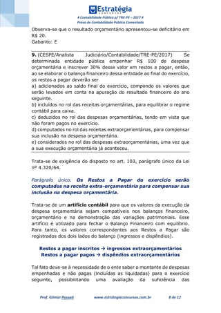 # Contabilidade Pública p/ TRE-PE – 2017 #
Prova de Contabilidade Pública Comentada
Prof. Gilmar Possati www.estrategiaconcursos.com.br 8 de 12
Observa-se que o resultado orçamentário apresentou-se deficitário em
R$ 20.
Gabarito: E
9. (CESPE/Analista Judiciário/Contabilidade/TRE-PE/2017) Se
determinada entidade pública empenhar R$ 100 de despesa
orçamentária e inscrever 30% desse valor em restos a pagar, então,
ao se elaborar o balanço financeiro dessa entidade ao final do exercício,
os restos a pagar deverão ser
a) adicionados ao saldo final do exercício, compondo os valores que
serão levados em conta na apuração do resultado financeiro do ano
seguinte.
b) incluídos no rol das receitas orçamentárias, para equilibrar o regime
contábil para caixa.
c) deduzidos no rol das despesas orçamentárias, tendo em vista que
não foram pagos no exercício.
d) computados no rol das receitas extraorçamentárias, para compensar
sua inclusão na despesa orçamentária.
e) considerados no rol das despesas extraorçamentárias, uma vez que
a sua execução orçamentária já aconteceu.
Trata-se de exigência do disposto no art. 103, parágrafo único da Lei
nº 4.320/64.
Parágrafo único. Os Restos a Pagar do exercício serão
computados na receita extra-orçamentária para compensar sua
inclusão na despesa orçamentária.
Trata-se de um artifício contábil para que os valores da execução da
despesa orçamentária sejam compatíveis nos balanços financeiro,
orçamentário e na demonstração das variações patrimoniais. Esse
artifício é utilizado para fechar o Balanço Financeiro com equilíbrio.
Para tanto, os valores correspondentes aos Restos a Pagar são
registrados dos dois lados do balanço (ingressos e dispêndios).
Restos a pagar inscritos  ingressos extraorçamentários
Restos a pagar pagos  dispêndios extraorçamentários
Tal fato deve-se à necessidade de o ente saber o montante de despesas
empenhadas e não pagas (incluídas as liquidadas) para o exercício
seguinte, possibilitando uma avaliação da suficiência das
 