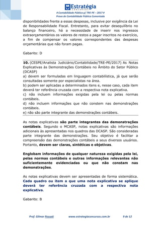 # Contabilidade Pública p/ TRE-PE – 2017 #
Prova de Contabilidade Pública Comentada
Prof. Gilmar Possati www.estrategiaconcursos.com.br 9 de 12
disponibilidades frente a essas despesas, inclusive por exigência da Lei
de Responsabilidade Fiscal. Entretanto, para evitar desequilíbrio no
balanço financeiro, há a necessidade de inserir nos ingressos
extraorçamentários os valores de restos a pagar inscritos no exercício,
a fim de compensar os valores correspondentes das despesas
orçamentárias que não foram pagas.
Gabarito: D
10. (CESPE/Analista Judiciário/Contabilidade/TRE-PE/2017) As Notas
Explicativas às Demonstrações Contábeis no Âmbito do Setor Público
(DCASP)
a) devem ser formuladas em linguagem contabilística, já que serão
consultadas somente por especialistas na área.
b) podem ser aplicadas a determinados itens e, nesse caso, cada item
deverá ter referência cruzada com a respectiva nota explicativa.
c) não incluem informações exigidas pela lei ou pelas normas
contábeis.
d) não incluem informações que não constem nas demonstrações
contábeis.
e) não são parte integrante das demonstrações contábeis.
As notas explicativas são parte integrantes das demonstrações
contábeis. Segundo o MCASP, notas explicativas são informações
adicionais às apresentadas nos quadros das DCASP. São consideradas
parte integrante das demonstrações. Seu objetivo é facilitar a
compreensão das demonstrações contábeis a seus diversos usuários.
Portanto, devem ser claras, sintéticas e objetivas.
Englobam informações de qualquer natureza exigidas pela lei,
pelas normas contábeis e outras informações relevantes não
suficientemente evidenciadas ou que não constam nas
demonstrações.
As notas explicativas devem ser apresentadas de forma sistemática.
Cada quadro ou item a que uma nota explicativa se aplique
deverá ter referência cruzada com a respectiva nota
explicativa.
Gabarito: B
 