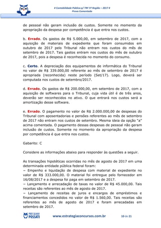 # Contabilidade Pública p/ TRF 5ª Região – 2017 #
Prova Comentada
www.estrategiaconcursos.com.br 10 de 21
de pessoal não geram inclusão de custos. Somente no momento da
apropriação da despesa por competência é que entra nos custos.
b. Errado. Os gastos de R$ 5.000,00, em setembro de 2017, com a
aquisição de materiais de expediente que foram consumidos em
outubro de 2017 pelo Tribunal não entram nos custos do mês de
setembro de 2017. Tais gastos entram nos custos do mês de outubro
de 2017, pois a despesa é reconhecida no momento do consumo.
c. Certo. A depreciação dos equipamentos de informática do Tribunal
no valor de R$ 339.000,00 referente ao mês de setembro de 2017 é
apropriada (reconhecida) neste período (Set/17). Logo, deverá ser
computada nos custos de setembro/2017.
d. Errado. Os gastos de R$ 200.000,00, em setembro de 2017, com a
aquisição de softwares para o Tribunal, cuja vida útil é de três anos,
deverão ser reconhecidos no ativo. O que entrará nos custos será a
amortização desse software.
e. Errado. O pagamento no valor de R$ 2.000.000,00 de despesas do
Tribunal com aposentadorias e pensões referentes ao mês de setembro
de 2017 não entram nos custos de setembro. Mesma ideia da opção “a”
acima comentada. O pagamento dessas despesas de pessoal não geram
inclusão de custos. Somente no momento da apropriação da despesa
por competência é que entra nos custos.
Gabarito: C
Considere as informações abaixo para responder às questões a seguir.
As transações hipotéticas ocorridas no mês de agosto de 2017 em uma
determinada entidade pública federal foram:
− Empenho e liquidação de despesa com material de expediente no
valor de R$ 333.000,00. O material foi entregue pelo fornecedor em
16/08/2017 e a despesa foi paga em setembro de 2017.
− Lançamento e arrecadação de taxas no valor de R$ 45.000,00. Tais
receitas são referentes ao mês de agosto de 2017.
− Lançamento de receitas de juros e encargos de empréstimos e
financiamentos concedidos no valor de R$ 1.560,00. Tais receitas são
referentes ao mês de agosto de 2017 e foram arrecadadas em
setembro de 2017.
 