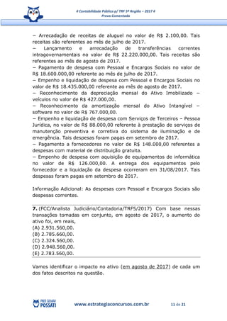 # Contabilidade Pública p/ TRF 5ª Região – 2017 #
Prova Comentada
www.estrategiaconcursos.com.br 11 de 21
− Arrecadação de receitas de aluguel no valor de R$ 2.100,00. Tais
receitas são referentes ao mês de julho de 2017.
− Lançamento e arrecadação de transferências correntes
intragovernamentais no valor de R$ 22.220.000,00. Tais receitas são
referentes ao mês de agosto de 2017.
− Pagamento de despesa com Pessoal e Encargos Sociais no valor de
R$ 18.600.000,00 referente ao mês de julho de 2017.
− Empenho e liquidação de despesa com Pessoal e Encargos Sociais no
valor de R$ 18.435.000,00 referente ao mês de agosto de 2017.
− Reconhecimento da depreciação mensal do Ativo Imobilizado −
veículos no valor de R$ 427.000,00.
− Reconhecimento da amortização mensal do Ativo Intangível −
software no valor de R$ 767.000,00.
− Empenho e liquidação de despesa com Serviços de Terceiros – Pessoa
Jurídica, no valor de R$ 88.000,00 referente à prestação de serviços de
manutenção preventiva e corretiva do sistema de iluminação e de
emergência. Tais despesas foram pagas em setembro de 2017.
− Pagamento a fornecedores no valor de R$ 148.000,00 referentes a
despesas com material de distribuição gratuita.
− Empenho de despesa com aquisição de equipamentos de informática
no valor de R$ 126.000,00. A entrega dos equipamentos pelo
fornecedor e a liquidação da despesa ocorreram em 31/08/2017. Tais
despesas foram pagas em setembro de 2017.
Informação Adicional: As despesas com Pessoal e Encargos Sociais são
despesas correntes.
7. (FCC/Analista Judiciário/Contadoria/TRF5/2017) Com base nessas
transações tomadas em conjunto, em agosto de 2017, o aumento do
ativo foi, em reais,
(A) 2.931.560,00.
(B) 2.785.660,00.
(C) 2.324.560,00.
(D) 2.948.560,00.
(E) 2.783.560,00.
Vamos identificar o impacto no ativo (em agosto de 2017) de cada um
dos fatos descritos na questão.
 