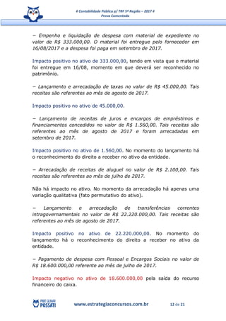 # Contabilidade Pública p/ TRF 5ª Região – 2017 #
Prova Comentada
www.estrategiaconcursos.com.br 12 de 21
− Empenho e liquidação de despesa com material de expediente no
valor de R$ 333.000,00. O material foi entregue pelo fornecedor em
16/08/2017 e a despesa foi paga em setembro de 2017.
Impacto positivo no ativo de 333.000,00, tendo em vista que o material
foi entregue em 16/08, momento em que deverá ser reconhecido no
patrimônio.
− Lançamento e arrecadação de taxas no valor de R$ 45.000,00. Tais
receitas são referentes ao mês de agosto de 2017.
Impacto positivo no ativo de 45.000,00.
− Lançamento de receitas de juros e encargos de empréstimos e
financiamentos concedidos no valor de R$ 1.560,00. Tais receitas são
referentes ao mês de agosto de 2017 e foram arrecadadas em
setembro de 2017.
Impacto positivo no ativo de 1.560,00. No momento do lançamento há
o reconhecimento do direito a receber no ativo da entidade.
− Arrecadação de receitas de aluguel no valor de R$ 2.100,00. Tais
receitas são referentes ao mês de julho de 2017.
Não há impacto no ativo. No momento da arrecadação há apenas uma
variação qualitativa (fato permutativo do ativo).
− Lançamento e arrecadação de transferências correntes
intragovernamentais no valor de R$ 22.220.000,00. Tais receitas são
referentes ao mês de agosto de 2017.
Impacto positivo no ativo de 22.220.000,00. No momento do
lançamento há o reconhecimento do direito a receber no ativo da
entidade.
− Pagamento de despesa com Pessoal e Encargos Sociais no valor de
R$ 18.600.000,00 referente ao mês de julho de 2017.
Impacto negativo no ativo de 18.600.000,00 pela saída do recurso
financeiro do caixa.
 
