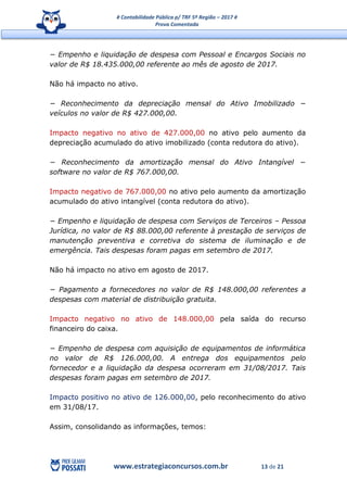 # Contabilidade Pública p/ TRF 5ª Região – 2017 #
Prova Comentada
www.estrategiaconcursos.com.br 13 de 21
− Empenho e liquidação de despesa com Pessoal e Encargos Sociais no
valor de R$ 18.435.000,00 referente ao mês de agosto de 2017.
Não há impacto no ativo.
− Reconhecimento da depreciação mensal do Ativo Imobilizado −
veículos no valor de R$ 427.000,00.
Impacto negativo no ativo de 427.000,00 no ativo pelo aumento da
depreciação acumulado do ativo imobilizado (conta redutora do ativo).
− Reconhecimento da amortização mensal do Ativo Intangível −
software no valor de R$ 767.000,00.
Impacto negativo de 767.000,00 no ativo pelo aumento da amortização
acumulado do ativo intangível (conta redutora do ativo).
− Empenho e liquidação de despesa com Serviços de Terceiros – Pessoa
Jurídica, no valor de R$ 88.000,00 referente à prestação de serviços de
manutenção preventiva e corretiva do sistema de iluminação e de
emergência. Tais despesas foram pagas em setembro de 2017.
Não há impacto no ativo em agosto de 2017.
− Pagamento a fornecedores no valor de R$ 148.000,00 referentes a
despesas com material de distribuição gratuita.
Impacto negativo no ativo de 148.000,00 pela saída do recurso
financeiro do caixa.
− Empenho de despesa com aquisição de equipamentos de informática
no valor de R$ 126.000,00. A entrega dos equipamentos pelo
fornecedor e a liquidação da despesa ocorreram em 31/08/2017. Tais
despesas foram pagas em setembro de 2017.
Impacto positivo no ativo de 126.000,00, pelo reconhecimento do ativo
em 31/08/17.
Assim, consolidando as informações, temos:
 