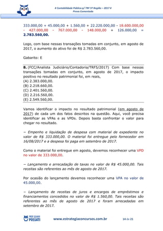 # Contabilidade Pública p/ TRF 5ª Região – 2017 #
Prova Comentada
www.estrategiaconcursos.com.br 14 de 21
333.000,00 + 45.000,00 + 1.560,00 + 22.220.000,00 - 18.600.000,00
- 427.000,00 - 767.000,00 - 148.000,00 + 126.000,00 =
2.783.560,00.
Logo, com base nessas transações tomadas em conjunto, em agosto de
2017, o aumento do ativo foi de R$ 2.783.560,00.
Gabarito: E
8. (FCC/Analista Judiciário/Contadoria/TRF5/2017) Com base nessas
transações tomadas em conjunto, em agosto de 2017, o impacto
positivo no resultado patrimonial foi, em reais,
(A) 2.383.000,00.
(B) 2.218.660,00.
(C) 2.401.560,00.
(D) 2.216.560,00.
(E) 2.549.560,00.
Vamos identificar o impacto no resultado patrimonial (em agosto de
2017) de cada um dos fatos descritos na questão. Aqui, você precisa
identificar as VPAs e as VPDs. Depois basta confrontar o valor para
chegar no resultado.
− Empenho e liquidação de despesa com material de expediente no
valor de R$ 333.000,00. O material foi entregue pelo fornecedor em
16/08/2017 e a despesa foi paga em setembro de 2017.
Como o material foi entregue em agosto, devemos reconhecer uma VPD
no valor de 333.000,00.
− Lançamento e arrecadação de taxas no valor de R$ 45.000,00. Tais
receitas são referentes ao mês de agosto de 2017.
Por ocasião do lançamento devemos reconhecer uma VPA no valor de
45.000,00.
− Lançamento de receitas de juros e encargos de empréstimos e
financiamentos concedidos no valor de R$ 1.560,00. Tais receitas são
referentes ao mês de agosto de 2017 e foram arrecadadas em
setembro de 2017.
 