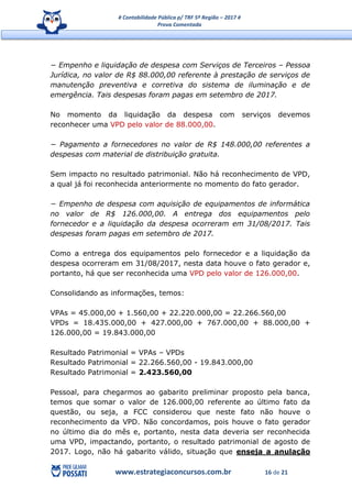 # Contabilidade Pública p/ TRF 5ª Região – 2017 #
Prova Comentada
www.estrategiaconcursos.com.br 16 de 21
− Empenho e liquidação de despesa com Serviços de Terceiros – Pessoa
Jurídica, no valor de R$ 88.000,00 referente à prestação de serviços de
manutenção preventiva e corretiva do sistema de iluminação e de
emergência. Tais despesas foram pagas em setembro de 2017.
No momento da liquidação da despesa com serviços devemos
reconhecer uma VPD pelo valor de 88.000,00.
− Pagamento a fornecedores no valor de R$ 148.000,00 referentes a
despesas com material de distribuição gratuita.
Sem impacto no resultado patrimonial. Não há reconhecimento de VPD,
a qual já foi reconhecida anteriormente no momento do fato gerador.
− Empenho de despesa com aquisição de equipamentos de informática
no valor de R$ 126.000,00. A entrega dos equipamentos pelo
fornecedor e a liquidação da despesa ocorreram em 31/08/2017. Tais
despesas foram pagas em setembro de 2017.
Como a entrega dos equipamentos pelo fornecedor e a liquidação da
despesa ocorreram em 31/08/2017, nesta data houve o fato gerador e,
portanto, há que ser reconhecida uma VPD pelo valor de 126.000,00.
Consolidando as informações, temos:
VPAs = 45.000,00 + 1.560,00 + 22.220.000,00 = 22.266.560,00
VPDs = 18.435.000,00 + 427.000,00 + 767.000,00 + 88.000,00 +
126.000,00 = 19.843.000,00
Resultado Patrimonial = VPAs – VPDs
Resultado Patrimonial = 22.266.560,00 - 19.843.000,00
Resultado Patrimonial = 2.423.560,00
Pessoal, para chegarmos ao gabarito preliminar proposto pela banca,
temos que somar o valor de 126.000,00 referente ao último fato da
questão, ou seja, a FCC considerou que neste fato não houve o
reconhecimento da VPD. Não concordamos, pois houve o fato gerador
no último dia do mês e, portanto, nesta data deveria ser reconhecida
uma VPD, impactando, portanto, o resultado patrimonial de agosto de
2017. Logo, não há gabarito válido, situação que enseja a anulação
 