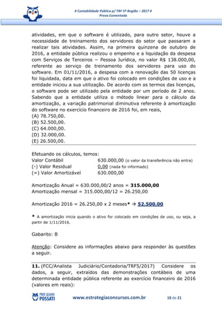 # Contabilidade Pública p/ TRF 5ª Região – 2017 #
Prova Comentada
www.estrategiaconcursos.com.br 18 de 21
atividades, em que o software é utilizado, para outro setor, houve a
necessidade de treinamento dos servidores do setor que passaram a
realizar tais atividades. Assim, na primeira quinzena de outubro de
2016, a entidade pública realizou o empenho e a liquidação da despesa
com Serviços de Terceiros − Pessoa Jurídica, no valor R$ 138.000,00,
referente ao serviço de treinamento dos servidores para uso do
software. Em 01/11/2016, a despesa com a renovação das 50 licenças
foi liquidada, data em que o ativo foi colocado em condições de uso e a
entidade iniciou a sua utilização. De acordo com os termos das licenças,
o software pode ser utilizado pela entidade por um período de 2 anos.
Sabendo que a entidade utiliza o método linear para o cálculo da
amortização, a variação patrimonial diminutiva referente à amortização
do software no exercício financeiro de 2016 foi, em reais,
(A) 78.750,00.
(B) 52.500,00.
(C) 64.000,00.
(D) 32.000,00.
(E) 26.500,00.
Efetuando os cálculos, temos:
Valor Contábil 630.000,00 (o valor da transferência não entra)
(-) Valor Residual 0,00 (nada foi informado)
(=) Valor Amortizável 630.000,00
Amortização Anual = 630.000,00/2 anos = 315.000,00
Amortização mensal = 315.000,00/12 = 26.250,00
Amortização 2016 = 26.250,00 x 2 meses*  52.500,00
* A amortização inicia quando o ativo for colocado em condições de uso, ou seja, a
partir de 1/11/2016.
Gabarito: B
Atenção: Considere as informações abaixo para responder às questões
a seguir.
11. (FCC/Analista Judiciário/Contadoria/TRF5/2017) Considere os
dados, a seguir, extraídos das demonstrações contábeis de uma
determinada entidade pública referente ao exercício financeiro de 2016
(valores em reais):
 