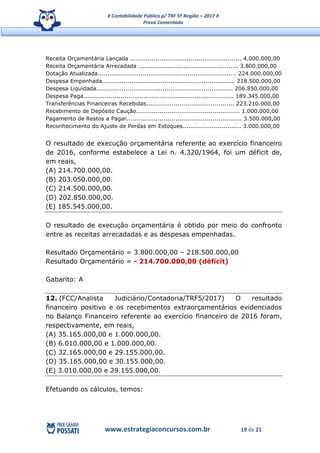 # Contabilidade Pública p/ TRF 5ª Região – 2017 #
Prova Comentada
www.estrategiaconcursos.com.br 19 de 21
Receita Orçamentária Lançada ......................................................... 4.000.000,00
Receita Orçamentária Arrecadada ................................................... 3.800.000,00
Dotação Atualizada....................................................................... 224.000.000,00
Despesa Empenhada.................................................................... 218.500.000,00
Despesa Liquidada...................................................................... 206.850.000,00
Despesa Paga............................................................................. 189.345.000,00
Transferências Financeiras Recebidas............................................. 223.210.000,00
Recebimento de Depósito Caução..................................................... 1.000.000,00
Pagamento de Restos a Pagar........................................................... 3.500.000,00
Reconhecimento do Ajuste de Perdas em Estoques.............................. 3.000.000,00
O resultado de execução orçamentária referente ao exercício financeiro
de 2016, conforme estabelece a Lei n. 4.320/1964, foi um déficit de,
em reais,
(A) 214.700.000,00.
(B) 203.050.000,00.
(C) 214.500.000,00.
(D) 202.850.000,00.
(E) 185.545.000,00.
O resultado de execução orçamentária é obtido por meio do confronto
entre as receitas arrecadadas e as despesas empenhadas.
Resultado Orçamentário = 3.800.000,00 – 218.500.000,00
Resultado Orçamentário = - 214.700.000,00 (déficit)
Gabarito: A
12. (FCC/Analista Judiciário/Contadoria/TRF5/2017) O resultado
financeiro positivo e os recebimentos extraorçamentários evidenciados
no Balanço Financeiro referente ao exercício financeiro de 2016 foram,
respectivamente, em reais,
(A) 35.165.000,00 e 1.000.000,00.
(B) 6.010.000,00 e 1.000.000,00.
(C) 32.165.000,00 e 29.155.000,00.
(D) 35.165.000,00 e 30.155.000,00.
(E) 3.010.000,00 e 29.155.000,00.
Efetuando os cálculos, temos:
 