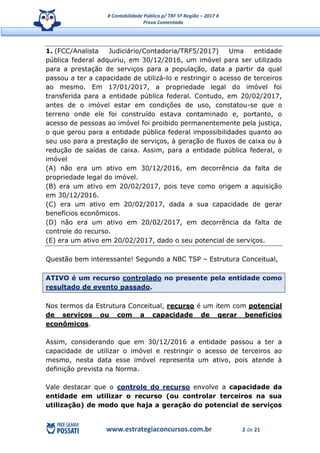 # Contabilidade Pública p/ TRF 5ª Região – 2017 #
Prova Comentada
www.estrategiaconcursos.com.br 2 de 21
1. (FCC/Analista Judiciário/Contadoria/TRF5/2017) Uma entidade
pública federal adquiriu, em 30/12/2016, um imóvel para ser utilizado
para a prestação de serviços para a população, data a partir da qual
passou a ter a capacidade de utilizá-lo e restringir o acesso de terceiros
ao mesmo. Em 17/01/2017, a propriedade legal do imóvel foi
transferida para a entidade pública federal. Contudo, em 20/02/2017,
antes de o imóvel estar em condições de uso, constatou-se que o
terreno onde ele foi construído estava contaminado e, portanto, o
acesso de pessoas ao imóvel foi proibido permanentemente pela justiça,
o que gerou para a entidade pública federal impossibilidades quanto ao
seu uso para a prestação de serviços, à geração de fluxos de caixa ou à
redução de saídas de caixa. Assim, para a entidade pública federal, o
imóvel
(A) não era um ativo em 30/12/2016, em decorrência da falta de
propriedade legal do imóvel.
(B) era um ativo em 20/02/2017, pois teve como origem a aquisição
em 30/12/2016.
(C) era um ativo em 20/02/2017, dada a sua capacidade de gerar
benefícios econômicos.
(D) não era um ativo em 20/02/2017, em decorrência da falta de
controle do recurso.
(E) era um ativo em 20/02/2017, dado o seu potencial de serviços.
Questão bem interessante! Segundo a NBC TSP – Estrutura Conceitual,
ATIVO é um recurso controlado no presente pela entidade como
resultado de evento passado.
Nos termos da Estrutura Conceitual, recurso é um item com potencial
de serviços ou com a capacidade de gerar benefícios
econômicos.
Assim, considerando que em 30/12/2016 a entidade passou a ter a
capacidade de utilizar o imóvel e restringir o acesso de terceiros ao
mesmo, nesta data esse imóvel representa um ativo, pois atende à
definição prevista na Norma.
Vale destacar que o controle do recurso envolve a capacidade da
entidade em utilizar o recurso (ou controlar terceiros na sua
utilização) de modo que haja a geração do potencial de serviços
 