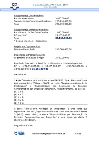 # Contabilidade Pública p/ TRF 5ª Região – 2017 #
Prova Comentada
www.estrategiaconcursos.com.br 20 de 21
Recebimentos Orçamentários
Receita Arrecadada 3.800.000,00
Transferências Financeiras Recebidas 223.210.000,00
Total 227.010.000,00
Recebimentos Extraorçamentários
Recebimento de Depósito Caução 1.000.000,00
RP Inscritos* 29.155.000,00
Total 30.155.000,00
* Despesa empenhada – Despesa Paga
Dispêndios Orçamentários
Despesa Empenhada 218.500.000,00
Dispêndios Extraorçamentários
Pagamento de Restos a Pagar 3.500.000,00
Resultado Financeiro = Total de recebimentos – total de dispêndios
RF = (227.010.000,00 + 30.155.000,00) – (218.500.000,00 +
3.500.000,00)  35.165.000,00
Gabarito: D
13. (FCC/Analista Judiciário/Contadoria/TRF5/2017) No Plano de Contas
Aplicado ao Setor Público − PCASP, as contas “Perdas com Alienação de
Imobilizado” e “Disponibilidade por Destinação de Recursos
Comprometida por Empenho” pertencem, respectivamente, às classes
(A) 3 e 8.
(B) 4 e 6.
(C) 4 e 7.
(D) 3 e 7.
(E) 4 e 8.
A conta “Perdas com Alienação de Imobilizado” é uma conta que
representa uma VPD, logo trata-se de uma conta que pertence à classe
3 (VPD). Além disso, a conta “Disponibilidade por Destinação de
Recursos Comprometida por Empenho” é uma conta da classe 8
(Controles Credores).
Segundo o PCASP:
 