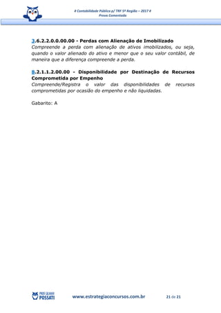 # Contabilidade Pública p/ TRF 5ª Região – 2017 #
Prova Comentada
www.estrategiaconcursos.com.br 21 de 21
3.6.2.2.0.0.00.00 - Perdas com Alienação de Imobilizado
Compreende a perda com alienação de ativos imobilizados, ou seja,
quando o valor alienado do ativo e menor que o seu valor contábil, de
maneira que a diferença compreende a perda.
8.2.1.1.2.00.00 - Disponibilidade por Destinação de Recursos
Comprometida por Empenho
Compreende/Registra o valor das disponibilidades de recursos
comprometidas por ocasião do empenho e não liquidadas.
Gabarito: A
 