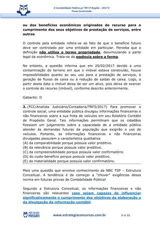# Contabilidade Pública p/ TRF 5ª Região – 2017 #
Prova Comentada
www.estrategiaconcursos.com.br 3 de 21
ou dos benefícios econômicos originados do recurso para o
cumprimento dos seus objetivos de prestação de serviços, entre
outros.
O controle pela entidade refere-se ao fato de que o benefício futuro
deve ser controlado por uma entidade em particular. Perceba que a
definição não utiliza o termo propriedade, desvinculando a parte
legal da econômica. Trata-se da essência sobre a forma.
No entanto, a questão informa que em 20/02/2017 devido a uma
contaminação do terreno em que o imóvel estava construído, houve
impossibilidades quanto ao seu uso para a prestação de serviços, à
geração de fluxos de caixa ou à redução de saídas de caixa. Logo, a
partir desta data o imóvel deixa de ser um ativo, pois deixa de exercer
o controle do recurso (imóvel), conforme descrito anteriormente.
Gabarito: D
2. (FCC/Analista Judiciário/Contadoria/TRF5/2017) Para promover o
controle social, uma entidade pública divulgou informações financeiras e
não financeiras sobre a sua frota de veículos em seu Relatório Contábil
de Propósito Geral. Tais informações permitiram que os cidadãos
fizessem um julgamento sobre a capacidade de a entidade pública
atender às demandas futuras da população que exigirão o uso de
veículos. Portanto, as informações financeiras e não financeiras
divulgadas possuíam a característica qualitativa
(A) da comparabilidade porque possuía valor preditivo.
(B) da relevância porque possuía valor preditivo.
(C) da compreensibilidade porque possuía valor confirmatório.
(D) do custo-benefício porque possuía valor preditivo.
(E) da materialidade porque possuía valor confirmatório.
Mais uma questão que envolve conhecimento da NBC TSP – Estrutura
Conceitual. A tendência é de começar a “chover” exigências dessa
norma em futuras provas de Contabilidade Pública!
Segundo a Estrutura Conceitual, as informações financeiras e não
financeiras são relevantes caso sejam capazes de influenciar
significativamente o cumprimento dos objetivos da elaboração e
da divulgação da informação contábil.
 