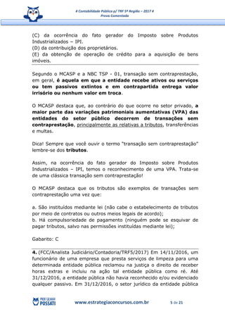 # Contabilidade Pública p/ TRF 5ª Região – 2017 #
Prova Comentada
www.estrategiaconcursos.com.br 5 de 21
(C) da ocorrência do fato gerador do Imposto sobre Produtos
Industrializados − IPI.
(D) da contribuição dos proprietários.
(E) da obtenção de operação de crédito para a aquisição de bens
imóveis.
Segundo o MCASP e a NBC TSP - 01, transação sem contraprestação,
em geral, é aquela em que a entidade recebe ativos ou serviços
ou tem passivos extintos e em contrapartida entrega valor
irrisório ou nenhum valor em troca.
O MCASP destaca que, ao contrário do que ocorre no setor privado, a
maior parte das variações patrimoniais aumentativas (VPA) das
entidades do setor público decorrem de transações sem
contraprestação, principalmente as relativas a tributos, transferências
e multas.
Dica! Sempre que você ouvir o termo “transação sem contraprestação”
lembre-se dos tributos.
Assim, na ocorrência do fato gerador do Imposto sobre Produtos
Industrializados – IPI, temos o reconhecimento de uma VPA. Trata-se
de uma clássica transação sem contraprestação!
O MCASP destaca que os tributos são exemplos de transações sem
contraprestação uma vez que:
a. São instituídos mediante lei (não cabe o estabelecimento de tributos
por meio de contratos ou outros meios legais de acordo);
b. Há compulsoriedade de pagamento (ninguém pode se esquivar de
pagar tributos, salvo nas permissões instituídas mediante lei);
Gabarito: C
4. (FCC/Analista Judiciário/Contadoria/TRF5/2017) Em 14/11/2016, um
funcionário de uma empresa que presta serviços de limpeza para uma
determinada entidade pública reclamou na justiça o direito de receber
horas extras e incluiu na ação tal entidade pública como ré. Até
31/12/2016, a entidade pública não havia reconhecido e/ou evidenciado
qualquer passivo. Em 31/12/2016, o setor jurídico da entidade pública
 