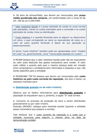 # Contabilidade Pública p/ TRF 5ª Região – 2017 #
Prova Comentada
www.estrategiaconcursos.com.br 8 de 21
b. Os bens de almoxarifado, que devem ser mensurados pelo preço
médio ponderado das compras, em conformidade com o inciso III do
art. 106 da Lei 4.320/1964.
* Valor realizável líquido é o preço estimado de venda no curso normal
das operações, menos os custos estimados para a conclusão e os custos
estimados de venda, troca ou distribuição.
* Custo histórico é a quantia fornecida para se adquirir ou desenvolver
um ativo, o qual corresponde ao caixa ou equivalentes de caixa ou o
valor de outra quantia fornecida à época de sua aquisição ou
desenvolvimento.
O termo “custo histórico” também pode ser apresentado como “modelo
de custo” ou, genericamente, como “mensuração baseada em custos”.
O MCASP destaca que o valor realizável líquido pode não ser equivalente
ao valor justo deduzido dos gastos necessários para vender. O valor
justo reflete a quantia pela qual o mesmo estoque pode ser trocado
entre compradores e vendedores bem informados e dispostos a isso, não
sendo específico para a entidade.
O MCASP/NBC TSP 04 destaca que devem ser mensurados pelo custo
histórico ou pelo custo corrente de reposição, dos dois o menor, os
estoques mantidos para:
a. Distribuição gratuita ou de valor irrisório;
Observe que os folders informativos para distribuição gratuita à
população se enquadram aqui e, portanto, a opção “D” está correta.
b. Consumo no processo de produção de bens a serem distribuídos
gratuitamente ou por valor irrisório.
Exemplo (MCASP): estoque para merenda escolar (quando a entidade
possui merendeira que prepara a comida).
Vale destacar que o custo corrente de reposição é o custo que a
entidade incorreria para adquirir o mesmo ativo na data da
demonstração contábil.
 