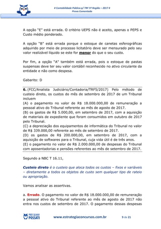 # Contabilidade Pública p/ TRF 5ª Região – 2017 #
Prova Comentada
www.estrategiaconcursos.com.br 9 de 21
A opção “E” está errada. O critério UEPS não é aceito, apenas o PEPS e
Custo médio ponderado.
A opção “B” está errada porque o estoque de canetas esferográficas
adquirido por meio de processo licitatório deve ser mensurado pelo seu
valor realizável líquido se este for menor do que o seu custo.
Por fim, a opção “A” também está errada, pois o estoque de pastas
suspensas deve ter seu valor contábil reconhecido no ativo circulante da
entidade e não como despesa.
Gabarito: D
6. (FCC/Analista Judiciário/Contadoria/TRF5/2017) Pelo método de
custeio direto, os custos do mês de setembro de 2017 de um Tribunal
incluem
(A) o pagamento no valor de R$ 18.000.000,00 de remuneração a
pessoal ativo do Tribunal referente ao mês de agosto de 2017.
(B) os gastos de R$ 5.000,00, em setembro de 2017, com a aquisição
de materiais de expediente que foram consumidos em outubro de 2017
pelo Tribunal.
(C) a depreciação dos equipamentos de informática do Tribunal no valor
de R$ 339.000,00 referente ao mês de setembro de 2017.
(D) os gastos de R$ 200.000,00, em setembro de 2017, com a
aquisição de softwares para o Tribunal, cuja vida útil é de três anos.
(E) o pagamento no valor de R$ 2.000.000,00 de despesas do Tribunal
com aposentadorias e pensões referentes ao mês de setembro de 2017.
Segundo a NBC T 16.11,
Custeio direto é o custeio que aloca todos os custos – fixos e variáveis
– diretamente a todos os objetos de custo sem qualquer tipo de rateio
ou apropriação.
Vamos analisar as assertivas.
a. Errado. O pagamento no valor de R$ 18.000.000,00 de remuneração
a pessoal ativo do Tribunal referente ao mês de agosto de 2017 não
entra nos custos de setembro de 2017. O pagamento dessas despesas
 