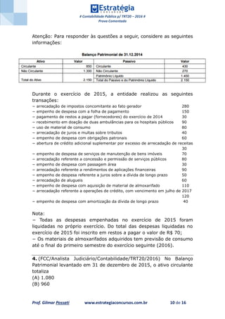 # Contabilidade Pública p/ TRT20 – 2016 #
Prova Comentada
Prof. Gilmar Possati www.estrategiaconcursos.com.br 10 de 16
Atenção: Para responder às questões a seguir, considere as seguintes
informações:
Durante o exercício de 2015, a entidade realizou as seguintes
transações:
− arrecadação de impostos concomitante ao fato gerador 280
− empenho de despesa com a folha de pagamento 150
− pagamento de restos a pagar (fornecedores) do exercício de 2014 30
− recebimento em doação de duas ambulâncias para os hospitais públicos 90
− uso de material de consumo 80
− arrecadação de juros e multas sobre tributos 40
− empenho de despesa com obrigações patronais 60
− abertura de crédito adicional suplementar por excesso de arrecadação de receitas
30
− empenho de despesa de serviços de manutenção de bens imóveis 70
− arrecadação referente a concessão e permissão de serviços públicos 80
− empenho de despesa com passagem área 30
− arrecadação referente a rendimentos de aplicações financeiras 90
− empenho de despesa referente a juros sobre a dívida de longo prazo 50
− arrecadação de alugueis 60
− empenho de despesa com aquisição de material de almoxarifado 110
− arrecadação referente a operações de crédito, com vencimento em julho de 2017
120
− empenho de despesa com amortização da dívida de longo prazo 40
Nota:
− Todas as despesas empenhadas no exercício de 2015 foram
liquidadas no próprio exercício. Do total das despesas liquidadas no
exercício de 2015 foi inscrito em restos a pagar o valor de R$ 70;
− Os materiais de almoxarifados adquiridos tem previsão de consumo
até o final do primeiro semestre do exercício seguinte (2016).
4. (FCC/Analista Judiciário/Contabilidade/TRT20/2016) No Balanço
Patrimonial levantado em 31 de dezembro de 2015, o ativo circulante
totaliza
(A) 1.080
(B) 960
 