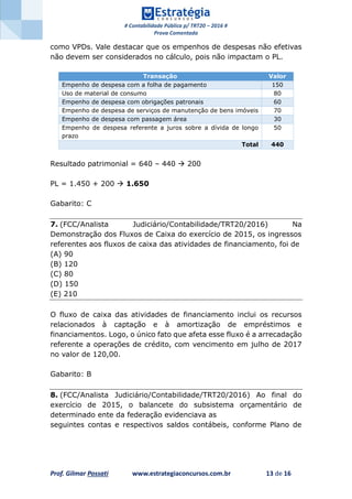 # Contabilidade Pública p/ TRT20 – 2016 #
Prova Comentada
Prof. Gilmar Possati www.estrategiaconcursos.com.br 13 de 16
como VPDs. Vale destacar que os empenhos de despesas não efetivas
não devem ser considerados no cálculo, pois não impactam o PL.
Transação Valor
Empenho de despesa com a folha de pagamento 150
Uso de material de consumo 80
Empenho de despesa com obrigações patronais 60
Empenho de despesa de serviços de manutenção de bens imóveis 70
Empenho de despesa com passagem área 30
Empenho de despesa referente a juros sobre a dívida de longo
prazo
50
Total 440
Resultado patrimonial = 640 – 440  200
PL = 1.450 + 200  1.650
Gabarito: C
7. (FCC/Analista Judiciário/Contabilidade/TRT20/2016) Na
Demonstração dos Fluxos de Caixa do exercício de 2015, os ingressos
referentes aos fluxos de caixa das atividades de financiamento, foi de
(A) 90
(B) 120
(C) 80
(D) 150
(E) 210
O fluxo de caixa das atividades de financiamento inclui os recursos
relacionados à captação e à amortização de empréstimos e
financiamentos. Logo, o único fato que afeta esse fluxo é a arrecadação
referente a operações de crédito, com vencimento em julho de 2017
no valor de 120,00.
Gabarito: B
8. (FCC/Analista Judiciário/Contabilidade/TRT20/2016) Ao final do
exercício de 2015, o balancete do subsistema orçamentário de
determinado ente da federação evidenciava as
seguintes contas e respectivos saldos contábeis, conforme Plano de
 