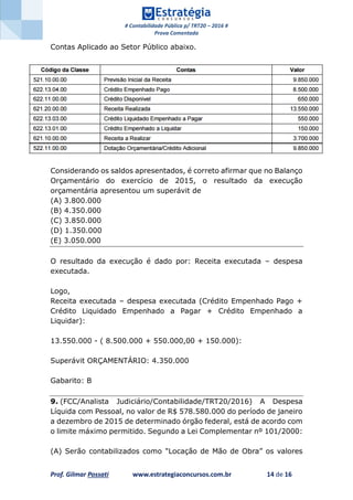 # Contabilidade Pública p/ TRT20 – 2016 #
Prova Comentada
Prof. Gilmar Possati www.estrategiaconcursos.com.br 14 de 16
Contas Aplicado ao Setor Público abaixo.
Considerando os saldos apresentados, é correto afirmar que no Balanço
Orçamentário do exercício de 2015, o resultado da execução
orçamentária apresentou um superávit de
(A) 3.800.000
(B) 4.350.000
(C) 3.850.000
(D) 1.350.000
(E) 3.050.000
O resultado da execução é dado por: Receita executada – despesa
executada.
Logo,
Receita executada – despesa executada (Crédito Empenhado Pago +
Crédito Liquidado Empenhado a Pagar + Crédito Empenhado a
Liquidar):
13.550.000 - ( 8.500.000 + 550.000,00 + 150.000):
Superávit ORÇAMENTÁRIO: 4.350.000
Gabarito: B
9. (FCC/Analista Judiciário/Contabilidade/TRT20/2016) A Despesa
Líquida com Pessoal, no valor de R$ 578.580.000 do período de janeiro
a dezembro de 2015 de determinado órgão federal, está de acordo com
o limite máximo permitido. Segundo a Lei Complementar nº 101/2000:
(A) Serão contabilizados como "Locação de Mão de Obra” os valores
 