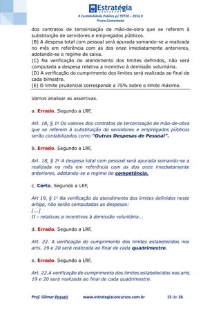 # Contabilidade Pública p/ TRT20 – 2016 #
Prova Comentada
Prof. Gilmar Possati www.estrategiaconcursos.com.br 15 de 16
dos contratos de terceirização de mão-de-obra que se referem à
substituição de servidores e empregados públicos.
(B) A despesa total com pessoal será apurada somando-se a realizada
no mês em referência com as dos onze imediatamente anteriores,
adotando-se o regime de caixa.
(C) Na verificação do atendimento dos limites definidos, não será
computada a despesa relativa a incentivo à demissão voluntária.
(D) A verificação do cumprimento dos limites será realizada ao final de
cada bimestre.
(E) O limite prudencial corresponde a 75% sobre o limite máximo.
Vamos analisar as assertivas.
a. Errado. Segundo a LRF,
Art. 18, § 1o Os valores dos contratos de terceirização de mão-de-obra
que se referem à substituição de servidores e empregados públicos
serão contabilizados como "Outras Despesas de Pessoal".
b. Errado. Segundo a LRF,
Art. 18, § 2o A despesa total com pessoal será apurada somando-se a
realizada no mês em referência com as dos onze imediatamente
anteriores, adotando-se o regime de competência.
c. Certo. Segundo a LRF,
Art 19, § 1o Na verificação do atendimento dos limites definidos neste
artigo, não serão computadas as despesas:
[...]
II - relativas a incentivos à demissão voluntária...
d. Errado. Segundo a LRF,
Art. 22. A verificação do cumprimento dos limites estabelecidos nos
arts. 19 e 20 será realizada ao final de cada quadrimestre.
e. Errado. Segundo a LRF,
Art. 22.A verificação do cumprimento dos limites estabelecidos nos arts.
19 e 20 será realizada ao final de cada quadrimestre.
 