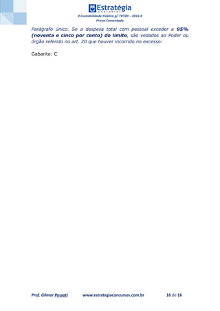 # Contabilidade Pública p/ TRT20 – 2016 #
Prova Comentada
Prof. Gilmar Possati www.estrategiaconcursos.com.br 16 de 16
Parágrafo único. Se a despesa total com pessoal exceder a 95%
(noventa e cinco por cento) do limite, são vedados ao Poder ou
órgão referido no art. 20 que houver incorrido no excesso:
Gabarito: C
 