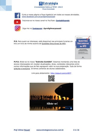 # Contabilidade Pública p/ TRT20 – 2016 #
Prova Comentada
Prof. Gilmar Possati www.estrategiaconcursos.com.br 2 de 16
Curta a nossa página e fique ligado(a) em todas as nossas atividades.
www.facebook.com.br/profgilmarpossati
Inscreva-se no nosso canal no YouTube: Contabilizando
Siga-me no Instagram: @profgilmarpossati
P.S. Para quem se interessar, está disponível nas principais livrarias on-
line um livro de minha autoria de Questões Discursivas de AFO.
P.P.S. Aliste-se no nosso “Exército Contábil”. Estamos montando uma lista de
alunos interessados em receber atualizações, dicas, conteúdos relevantes entre
outras informações que de fato agreguem valor na sua preparação. Tudo de forma
gratuita e exclusiva. Já temos centenas de alunos cadastrados.
Link para alistamento: http://eepurl.com/crI8YT
 