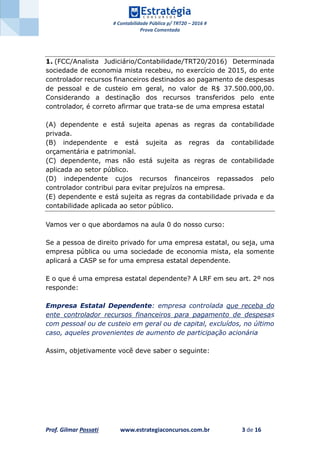# Contabilidade Pública p/ TRT20 – 2016 #
Prova Comentada
Prof. Gilmar Possati www.estrategiaconcursos.com.br 3 de 16
1. (FCC/Analista Judiciário/Contabilidade/TRT20/2016) Determinada
sociedade de economia mista recebeu, no exercício de 2015, do ente
controlador recursos financeiros destinados ao pagamento de despesas
de pessoal e de custeio em geral, no valor de R$ 37.500.000,00.
Considerando a destinação dos recursos transferidos pelo ente
controlador, é correto afirmar que trata-se de uma empresa estatal
(A) dependente e está sujeita apenas as regras da contabilidade
privada.
(B) independente e está sujeita as regras da contabilidade
orçamentária e patrimonial.
(C) dependente, mas não está sujeita as regras de contabilidade
aplicada ao setor público.
(D) independente cujos recursos financeiros repassados pelo
controlador contribui para evitar prejuízos na empresa.
(E) dependente e está sujeita as regras da contabilidade privada e da
contabilidade aplicada ao setor público.
Vamos ver o que abordamos na aula 0 do nosso curso:
Se a pessoa de direito privado for uma empresa estatal, ou seja, uma
empresa pública ou uma sociedade de economia mista, ela somente
aplicará a CASP se for uma empresa estatal dependente.
E o que é uma empresa estatal dependente? A LRF em seu art. 2º nos
responde:
Empresa Estatal Dependente: empresa controlada que receba do
ente controlador recursos financeiros para pagamento de despesas
com pessoal ou de custeio em geral ou de capital, excluídos, no último
caso, aqueles provenientes de aumento de participação acionária
Assim, objetivamente você deve saber o seguinte:
 