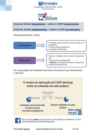 # Contabilidade Pública p/ TRT20 – 2016 #
Prova Comentada
Prof. Gilmar Possati www.estrategiaconcursos.com.br 4 de 16
Empresa Estatal Dependente = aplica a CASP integralmente
Empresa Estatal Independente = aplica a CASP parcialmente
Esquematicamente, temos:
Em nossa página do facebook inserimos uma dica em que comentamos
o assunto:
Esse e outros posts você encontra na nossa página no facebook (curta!):
www.facebook.com.br/profgilmarpossati
INTEGRALMENTE
PARCIALMENTE
 Entidades Governamentais (inclui estatais de-
pendentes);
 Serviços Sociais (Sistema S);
 Conselhos Profissionais.
 Demais Entidades (inclui estatais independen-
tes);
 Pessoas Físicas Equiparadas;
 Objetivo  Prestação de Contas e Instrumenta-
lização do Controle Social
 