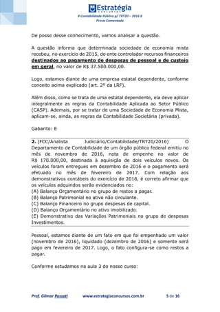# Contabilidade Pública p/ TRT20 – 2016 #
Prova Comentada
Prof. Gilmar Possati www.estrategiaconcursos.com.br 5 de 16
De posse desse conhecimento, vamos analisar a questão.
A questão informa que determinada sociedade de economia mista
recebeu, no exercício de 2015, do ente controlador recursos financeiros
destinados ao pagamento de despesas de pessoal e de custeio
em geral, no valor de R$ 37.500.000,00.
Logo, estamos diante de uma empresa estatal dependente, conforme
conceito acima explicado (art. 2º da LRF).
Além disso, como se trata de uma estatal dependente, ela deve aplicar
integralmente as regras da Contabilidade Aplicada ao Setor Público
(CASP). Ademais, por se tratar de uma Sociedade de Economia Mista,
aplicam-se, ainda, as regras da Contabilidade Societária (privada).
Gabarito: E
2. (FCC/Analista Judiciário/Contabilidade/TRT20/2016) O
Departamento de Contabilidade de um órgão público federal emitiu no
mês de novembro de 2016, nota de empenho no valor de
R$ 170.000,00, destinada à aquisição de dois veículos novos. Os
veículos foram entregues em dezembro de 2016 e o pagamento será
efetuado no mês de fevereiro de 2017. Com relação aos
demonstrativos contábeis do exercício de 2016, é correto afirmar que
os veículos adquiridos serão evidenciados no:
(A) Balanço Orçamentário no grupo de restos a pagar.
(B) Balanço Patrimonial no ativo não circulante.
(C) Balanço Financeiro no grupo despesas de capital.
(D) Balanço Orçamentário no ativo imobilizado.
(E) Demonstrativo das Variações Patrimoniais no grupo de despesas
Investimentos.
Pessoal, estamos diante de um fato em que foi empenhado um valor
(novembro de 2016), liquidado (dezembro de 2016) e somente será
pago em fevereiro de 2017. Logo, o fato configura-se como restos a
pagar.
Conforme estudamos na aula 3 do nosso curso:
 