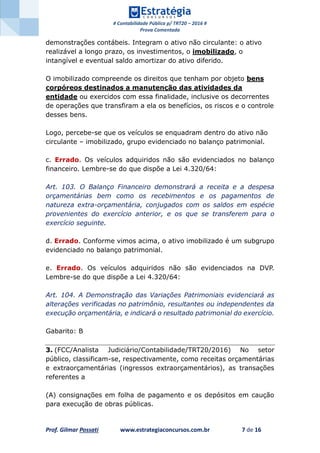 # Contabilidade Pública p/ TRT20 – 2016 #
Prova Comentada
Prof. Gilmar Possati www.estrategiaconcursos.com.br 7 de 16
demonstrações contábeis. Integram o ativo não circulante: o ativo
realizável a longo prazo, os investimentos, o imobilizado, o
intangível e eventual saldo amortizar do ativo diferido.
O imobilizado compreende os direitos que tenham por objeto bens
corpóreos destinados a manutenção das atividades da
entidade ou exercidos com essa finalidade, inclusive os decorrentes
de operações que transfiram a ela os benefícios, os riscos e o controle
desses bens.
Logo, percebe-se que os veículos se enquadram dentro do ativo não
circulante – imobilizado, grupo evidenciado no balanço patrimonial.
c. Errado. Os veículos adquiridos não são evidenciados no balanço
financeiro. Lembre-se do que dispõe a Lei 4.320/64:
Art. 103. O Balanço Financeiro demonstrará a receita e a despesa
orçamentárias bem como os recebimentos e os pagamentos de
natureza extra-orçamentária, conjugados com os saldos em espécie
provenientes do exercício anterior, e os que se transferem para o
exercício seguinte.
d. Errado. Conforme vimos acima, o ativo imobilizado é um subgrupo
evidenciado no balanço patrimonial.
e. Errado. Os veículos adquiridos não são evidenciados na DVP.
Lembre-se do que dispõe a Lei 4.320/64:
Art. 104. A Demonstração das Variações Patrimoniais evidenciará as
alterações verificadas no patrimônio, resultantes ou independentes da
execução orçamentária, e indicará o resultado patrimonial do exercício.
Gabarito: B
3. (FCC/Analista Judiciário/Contabilidade/TRT20/2016) No setor
público, classificam-se, respectivamente, como receitas orçamentárias
e extraorçamentárias (ingressos extraorçamentários), as transações
referentes a
(A) consignações em folha de pagamento e os depósitos em caução
para execução de obras públicas.
 