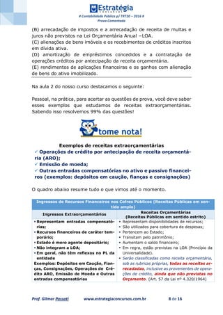 # Contabilidade Pública p/ TRT20 – 2016 #
Prova Comentada
Prof. Gilmar Possati www.estrategiaconcursos.com.br 8 de 16
(B) arrecadação de impostos e a arrecadação de receita de multas e
juros não previstos na Lei Orçamentária Anual −LOA.
(C) alienações de bens imóveis e os recebimentos de créditos inscritos
em dívida ativa.
(D) amortização de empréstimos concedidos e a contratação de
operações créditos por antecipação da receita orçamentária.
(E) rendimentos de aplicações financeiras e os ganhos com alienação
de bens do ativo imobilizado.
Na aula 2 do nosso curso destacamos o seguinte:
Pessoal, na prática, para acertar as questões de prova, você deve saber
esses exemplos que estudamos de receitas extraorçamentárias.
Sabendo isso resolvemos 99% das questões!
Exemplos de receitas extraorçamentárias
 Operações de crédito por antecipação de receita orçamentá-
ria (ARO);
 Emissão de moeda;
 Outras entradas compensatórias no ativo e passivo financei-
ros (exemplos: depósitos em caução, fianças e consignações)
O quadro abaixo resume tudo o que vimos até o momento.
Ingressos de Recursos Financeiros nos Cofres Públicos (Receitas Públicas em sen-
tido amplo)
Ingressos Extraorçamentários
Receitas Orçamentárias
(Receitas Públicas em sentido estrito)
 Representam entradas compensató-
rias;
 Recursos financeiros de caráter tem-
porário;
 Estado é mero agente depositário;
 Não integram a LOA;
 Em geral, não têm reflexos no PL da
entidade
Exemplos: Depósitos em Caução, Fian-
ças, Consignações, Operações de Cré-
dito ARO, Emissão de Moeda e Outras
entradas compensatórias
 Representam disponibilidades de recursos;
 São utilizados para cobertura de despesas;
 Pertencem ao Estado;
 Transitam pelo patrimônio;
 Aumentam o saldo financeiro;
 Em regra, estão previstas na LOA (Princípio da
Universalidade).
 Serão classificadas como receita orçamentária,
sob as rubricas próprias, todas as receitas ar-
recadadas, inclusive as provenientes de opera-
ções de crédito, ainda que não previstas no
Orçamento. (Art. 57 da Lei nº 4.320/1964)
 