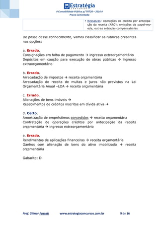 # Contabilidade Pública p/ TRT20 – 2016 #
Prova Comentada
Prof. Gilmar Possati www.estrategiaconcursos.com.br 9 de 16
 Ressalvas: operações de credito por antecipa-
ção da receita (ARO); emissões de papel-mo-
eda; outras entradas compensatórias
De posse desse conhecimento, vamos classificar as rubricas presentes
nas opções:
a. Errado.
Consignações em folha de pagamento  ingresso extraorçamentário
Depósitos em caução para execução de obras públicas  ingresso
extraorçamentário
b. Errado.
Arrecadação de impostos  receita orçamentária
Arrecadação de receita de multas e juros não previstos na Lei
Orçamentária Anual –LOA  receita orçamentária
c. Errado.
Alienações de bens imóveis 
Recebimentos de créditos inscritos em dívida ativa 
d. Certo.
Amortização de empréstimos concedidos  receita orçamentária
Contratação de operações créditos por antecipação da receita
orçamentária  ingresso extraorçamentário
e. Errado.
Rendimentos de aplicações financeiras  receita orçamentária
Ganhos com alienação de bens do ativo imobilizado  receita
orçamentária
Gabarito: D
 