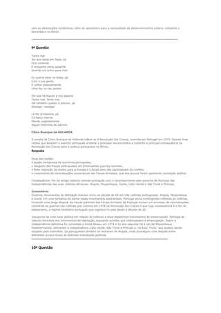 sem as idealizações românticas, além de apontarem para a necessidade de desenvolvimento urbano, industrial e
tecnológico no Brasil.

-----------------------------------------------------------------------------------------------------------------------------------------------------------------

9ª Questão

Tanto mar
Sei que estás em festa, pá
Fico contente
E enquanto estou ausente
Guarda um cravo para mim

Eu queria estar na festa, pá
Com a tua gente
E colher pessoalmente
Uma flor no teu jardim

Sei que há léguas a nos separar
Tanto mar, tanto mar
Sei também quanto é preciso, pá
Navegar, navegar

Lá faz primavera, pá
Cá estou doente
Manda urgentemente
Algum cheirinho de alecrim

Chico Buarque de HOLANDA

A canção de Chico Buarque de Hollanda refere-se à Revolução dos Cravos, ocorrida em Portugal em 1974. Aponte duas
razões que levaram o exército português a liderar o processo revolucionário e explicite a principal consequência da
Revolução dos Cravos para a política portuguesa na África.
Resposta

Duas das razões:
• queda vertiginosa da economia portuguesa;
• desgaste das tropas portuguesas em prolongadas guerras coloniais;
• forte migração de jovens para a Europa e o Brasil para não participarem do conflito;
• crescimento de reivindicações corporativas das Forças Armadas, que aos poucos foram ganhando conotação política.

Consequência: fim do antigo sistema colonial português com o reconhecimento pelo governo de Portugal das
independências das suas colônias africanas: Angola, Moçambique, Guiné, Cabo-Verde e São Tomé e Príncipe.

Comentário
Diversos movimentos de libertação tiveram início na década de 60 em três colônias portuguesas: Angola, Moçambique
e Guiné. Em uma tentativa de barrar esses movimentos separatistas, Portugal envia contingentes militares as colônias,
iniciando uma longa disputa. As baixas patentes das Forças Armadas de Portugal iniciam um processo de reivindicações
contrárias as guerras nas colônias que culmina em 1974 na Revolução dos Cravos e que cuja consequência é o fim do
salazarismo, o regime totalitário português que vigorava no país desde a década de 20.

Inaugurou-se uma nova política em relação às colônias e seus respectivos movimentos de emancipação. Portugal se
colocou favorável aos movimentos de libertação, buscando acordos que viabilizassem a emancipação. Assim a
independência definitiva foi concedida a Guiné-Bissau em 1974 e no ano seguinte foi a vez de Moçambique.
Posteriormente, obtiveram a independência Cabo Verde, São Tomé e Príncipe e, na Ásia, Timor, que acabou sendo
ocupado pela Indonésia. Os portugueses também se retiraram de Angola, onde prosseguiu uma disputa entre
diferentes grupos locais de distintas orientações políticas.
------------------------------------------------------------------------------------------------------------------------------------------------------


10ª Questão
 